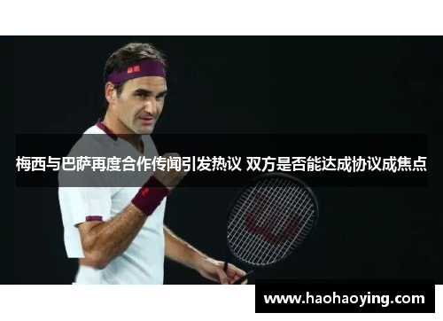 梅西与巴萨再度合作传闻引发热议 双方是否能达成协议成焦点